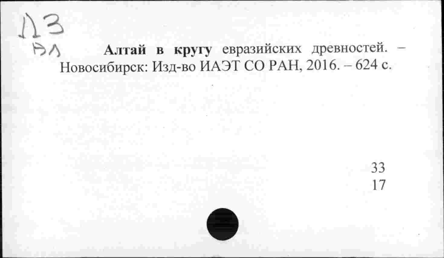 ﻿Алтай в кругу евразийских древностей. -Новосибирск: Изд-во ИАЭТ СО РАН, 2016. - 624 с.
33
17